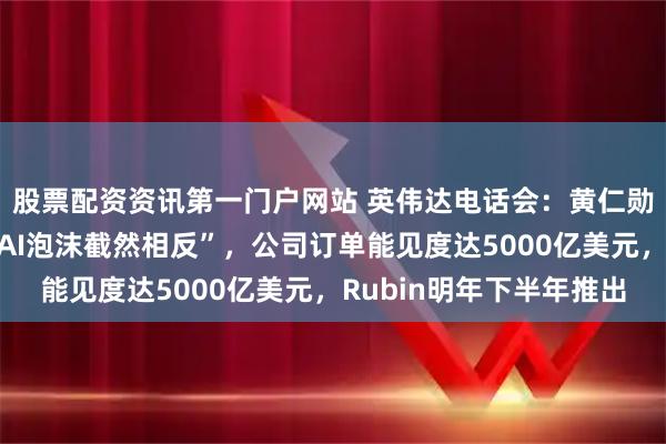 股票配资资讯第一门户网站 英伟达电话会：黄仁勋反击“我们看到的和AI泡沫截然相反”，公司订单能见度达5000亿美元，Rubin明年下半年推出