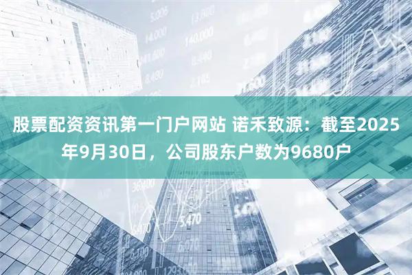股票配资资讯第一门户网站 诺禾致源：截至2025年9月30日，公司股东户数为9680户