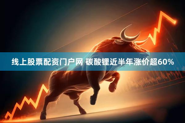 线上股票配资门户网 碳酸锂近半年涨价超60%