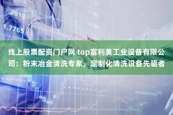 线上股票配资门户网 top富利美工业设备有限公司：粉末冶金清洗专家，定制化清洗设备先驱者
