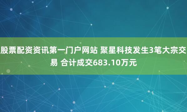 股票配资资讯第一门户网站 聚星科技发生3笔大宗交易 合计成交683.10万元