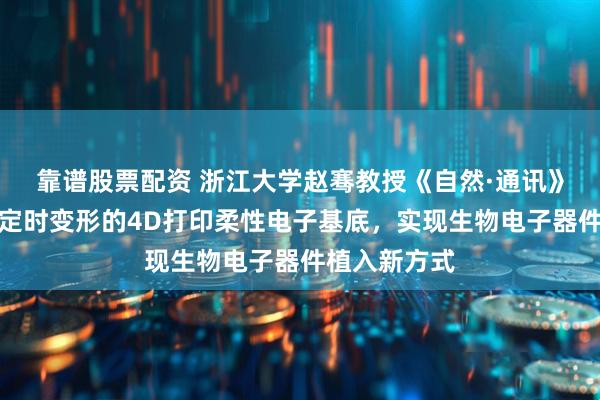 靠谱股票配资 浙江大学赵骞教授《自然·通讯》：无需触发定时变形的4D打印柔性电子基底，实现生物电子器件植入新方式
