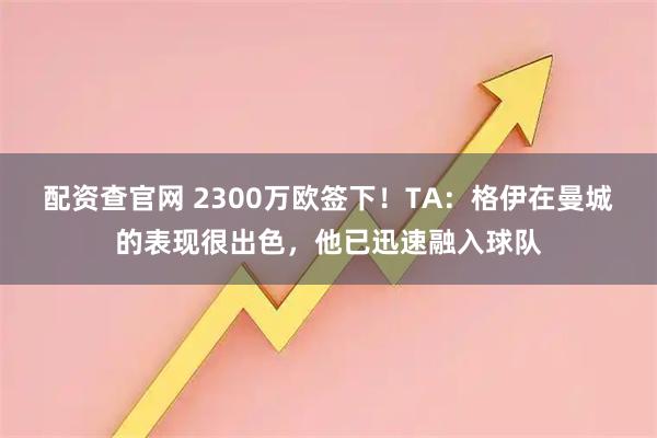 配资查官网 2300万欧签下！TA：格伊在曼城的表现很出色，他已迅速融入球队