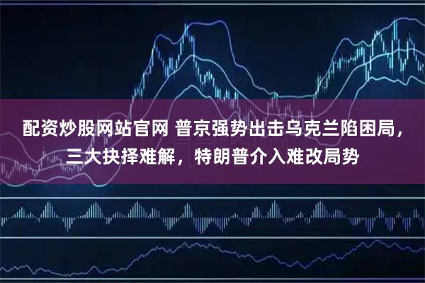 配资炒股网站官网 普京强势出击乌克兰陷困局，三大抉择难解，特朗普介入难改局势